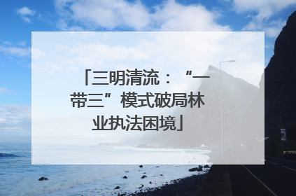 三明清流：“一带三”模式破局林业执法困境